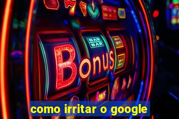 como irritar o google